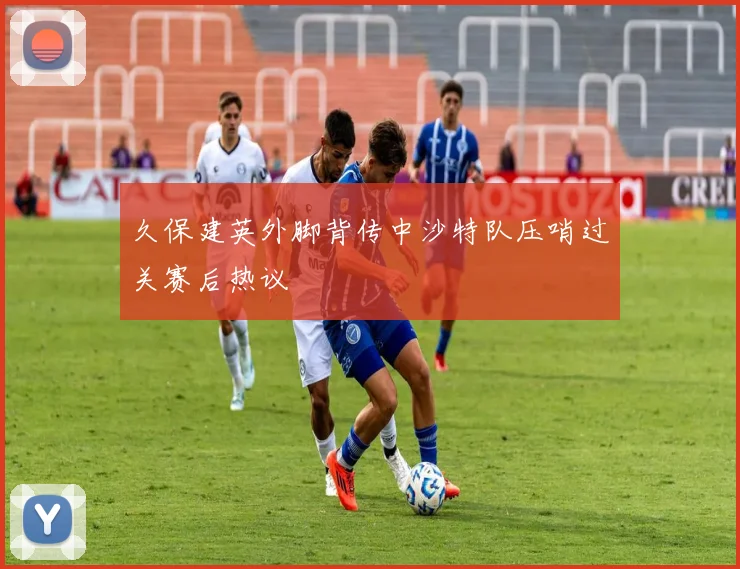久保建英外脚背传中沙特队压哨过关赛后热议