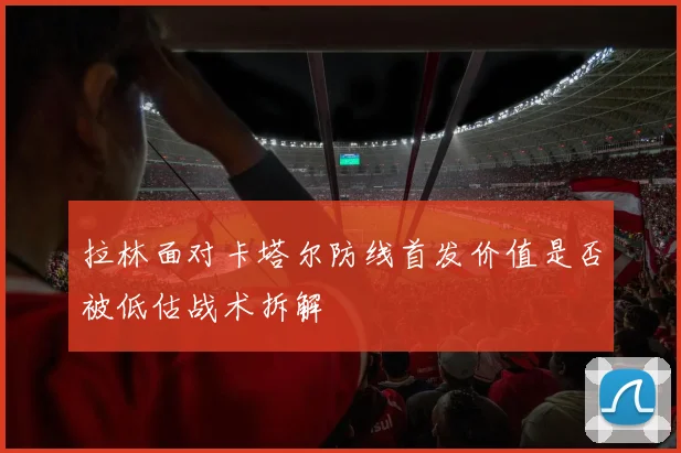 拉林面对卡塔尔防线首发价值是否被低估战术拆解