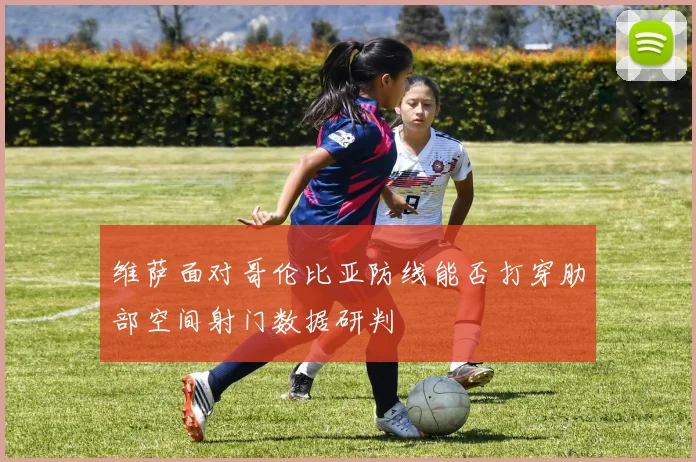 维萨面对哥伦比亚防线能否打穿肋部空间射门数据研判