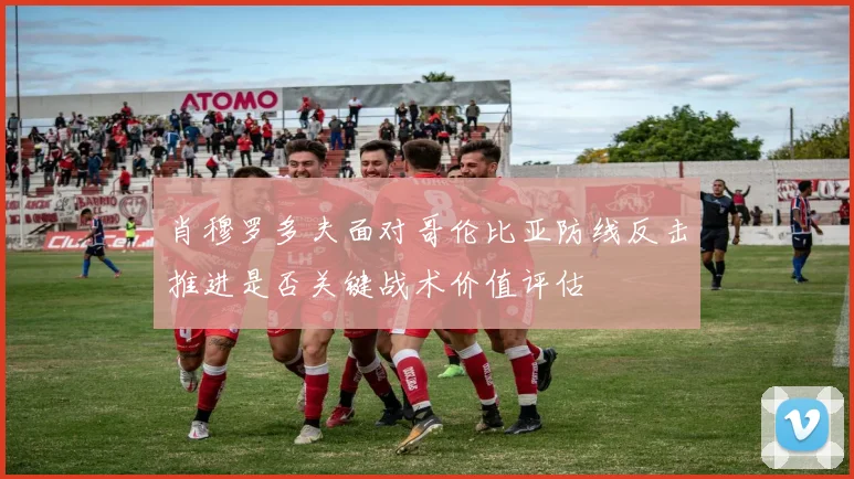 肖穆罗多夫面对哥伦比亚防线反击推进是否关键战术价值评估