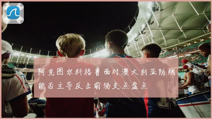 阿克图尔科格鲁面对澳大利亚防线能否主导反击前场支点盘点