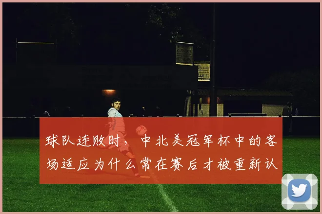 球队连败时,中北美冠军杯中的客场适应为什么常在赛后才被重新认识