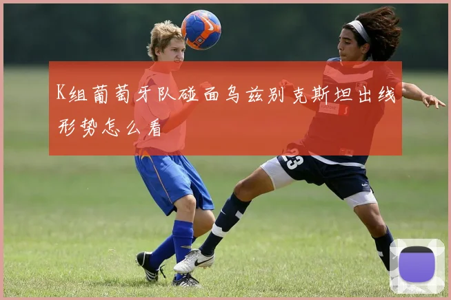 K组葡萄牙队碰面乌兹别克斯坦出线形势怎么看