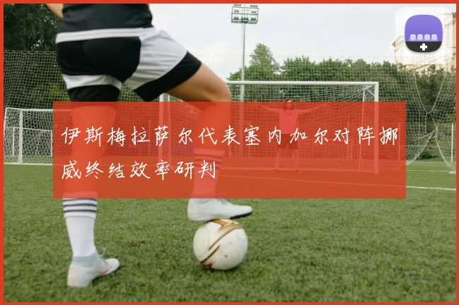 伊斯梅拉萨尔代表塞内加尔对阵挪威终结效率研判