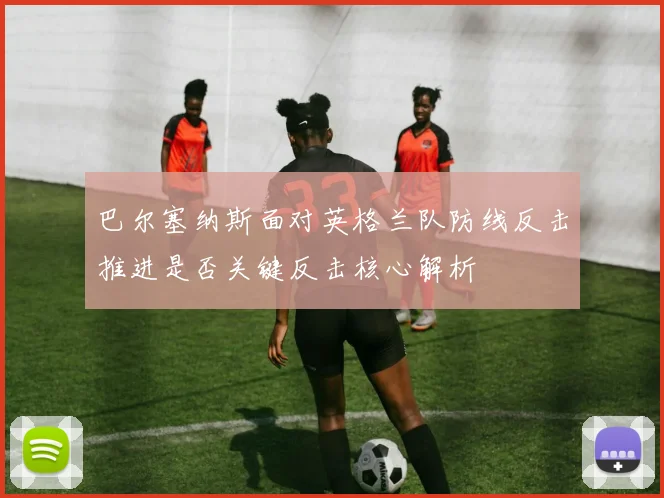 巴尔塞纳斯面对英格兰队防线反击推进是否关键反击核心解析