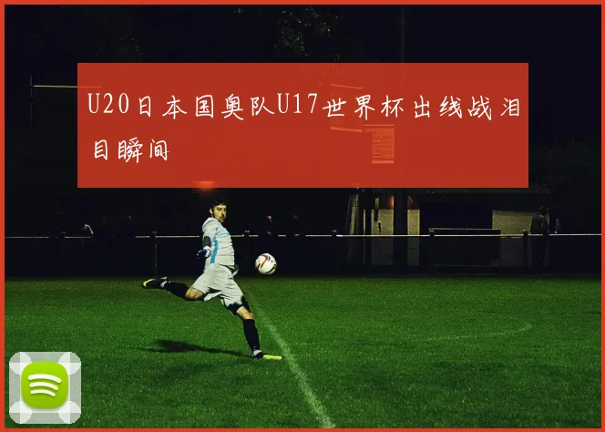 U20日本国奥队U17世界杯出线战泪目瞬间
