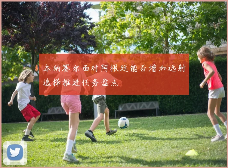 本纳赛尔面对阿根廷能否增加远射选择推进任务盘点