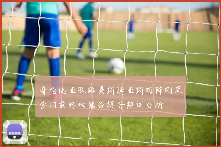 哥伦比亚队路易斯迪亚斯对阵刚果金门前终结能否提升热词分析
