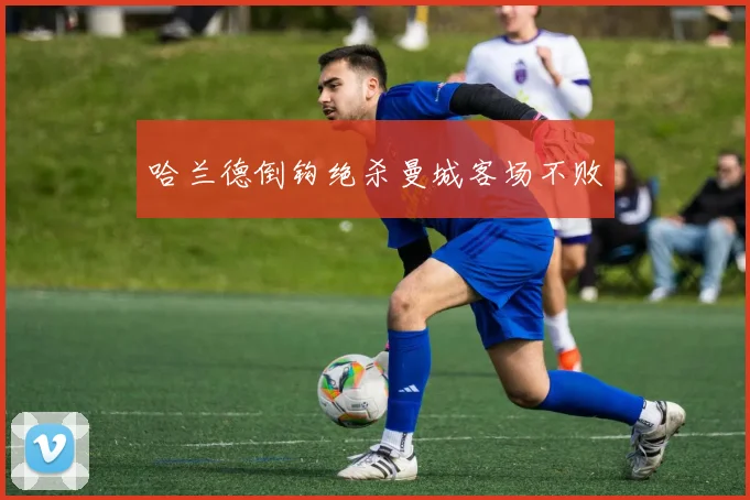 哈兰德倒钩绝杀曼城客场不败