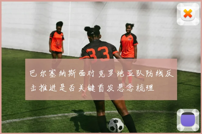 巴尔塞纳斯面对克罗地亚队防线反击推进是否关键首发悬念梳理