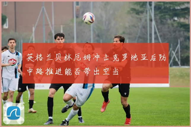 英格兰贝林厄姆冲击克罗地亚后防中路推进能否带出空当