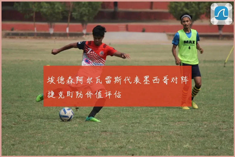 埃德森阿尔瓦雷斯代表墨西哥对阵捷克盯防价值评估
