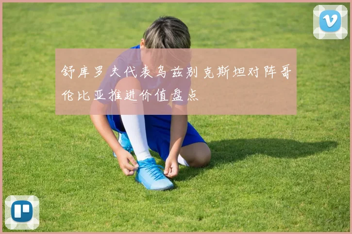 舒库罗夫代表乌兹别克斯坦对阵哥伦比亚推进价值盘点