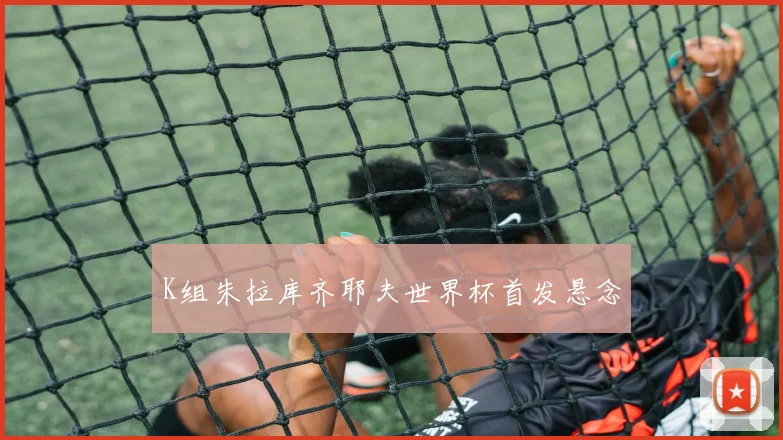 K组朱拉库齐耶夫世界杯首发悬念