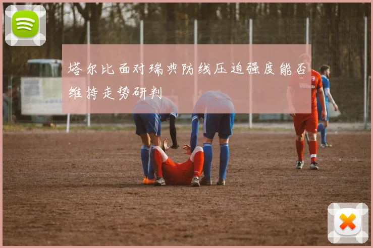 塔尔比面对瑞典防线压迫强度能否维持走势研判