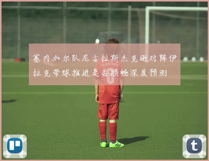 塞内加尔队尼古拉斯杰克逊对阵伊拉克带球推进是否顺畅深度预测