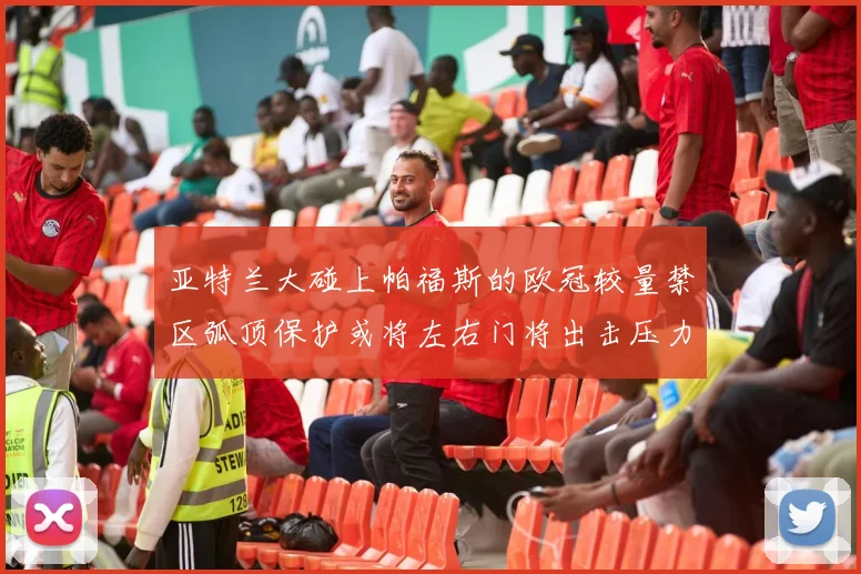 亚特兰大碰上帕福斯的欧冠较量禁区弧顶保护或将左右门将出击压力