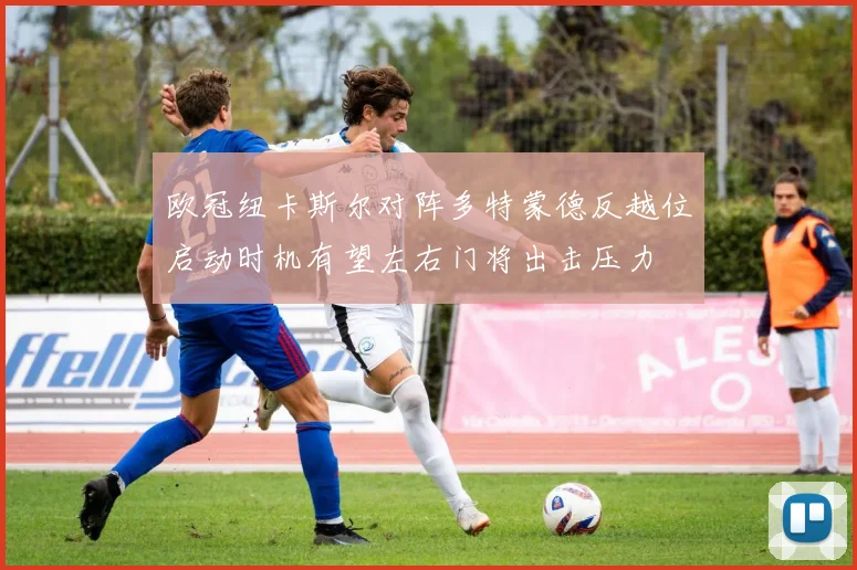 欧冠纽卡斯尔对阵多特蒙德反越位启动时机有望左右门将出击压力