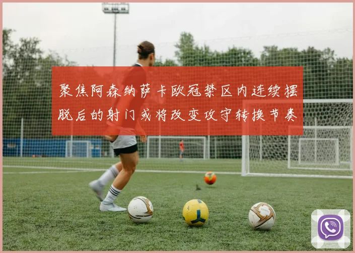 聚焦阿森纳萨卡欧冠禁区内连续摆脱后的射门或将改变攻守转换节奏