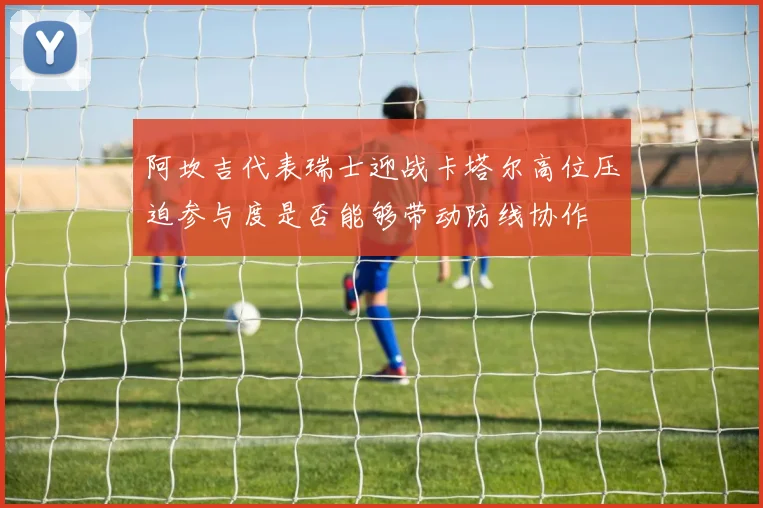 阿坎吉代表瑞士迎战卡塔尔高位压迫参与度是否能够带动防线协作