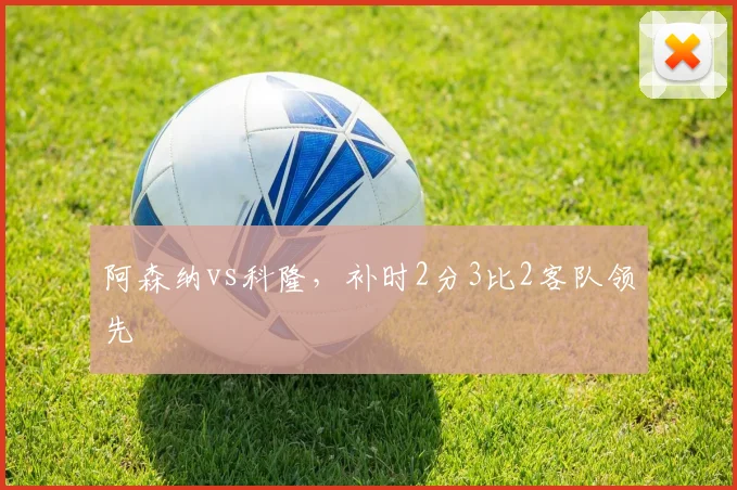 阿森纳vs科隆，补时2分3比2客队领先