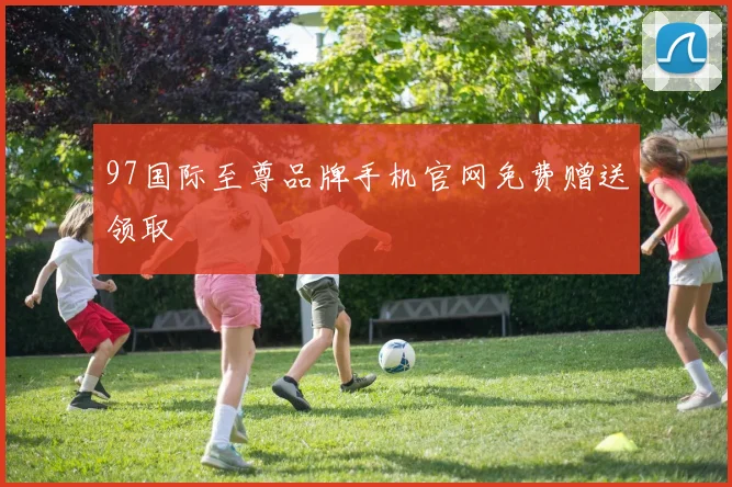 97国际至尊品牌手机官网免费赠送领取