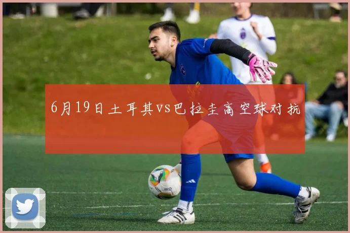 6月19日土耳其vs巴拉圭高空球对抗