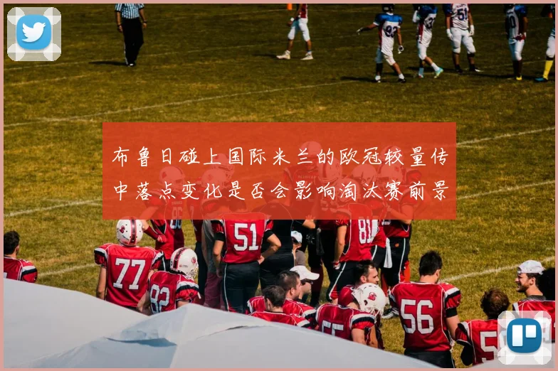 布鲁日碰上国际米兰的欧冠较量传中落点变化是否会影响淘汰赛前景