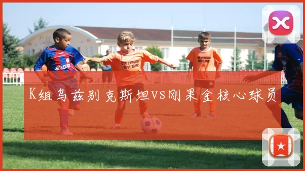 K组乌兹别克斯坦vs刚果金核心球员