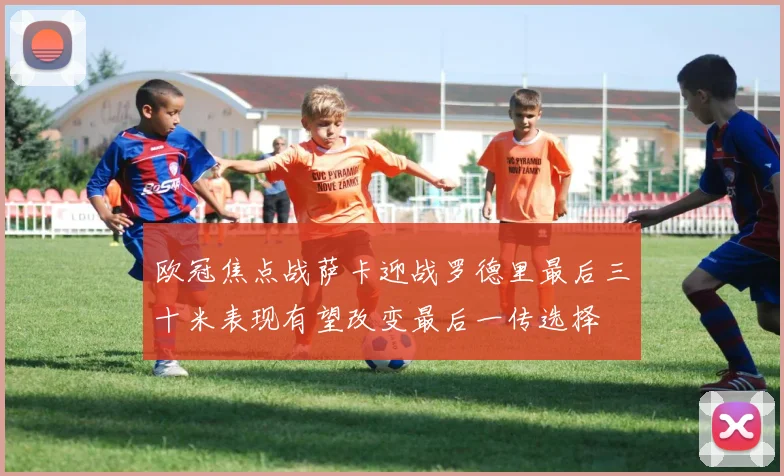 欧冠焦点战萨卡迎战罗德里最后三十米表现有望改变最后一传选择