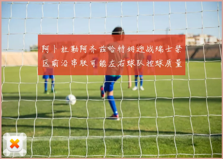 阿卜杜勒阿齐兹哈特姆迎战瑞士禁区前沿串联可能左右球队控球质量