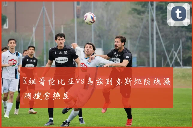 K组哥伦比亚vs乌兹别克斯坦防线漏洞搜索热度