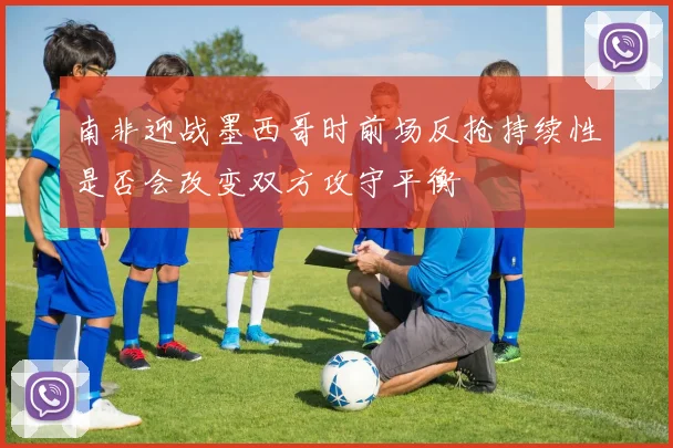 南非迎战墨西哥时前场反抢持续性是否会改变双方攻守平衡