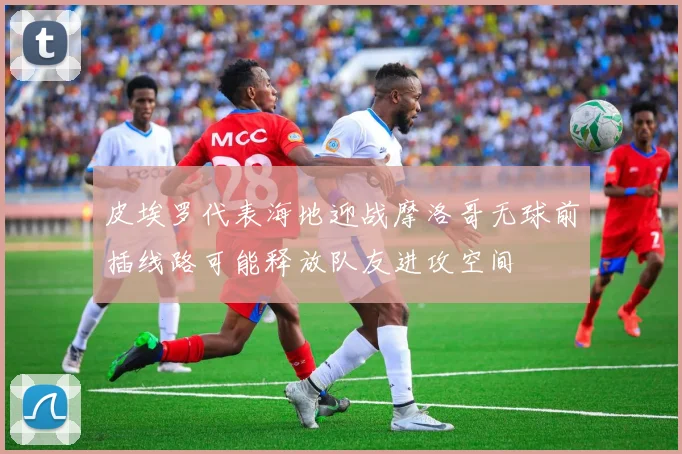 皮埃罗代表海地迎战摩洛哥无球前插线路可能释放队友进攻空间