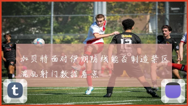 加贝特面对伊朗防线能否制造禁区混乱射门数据看点
