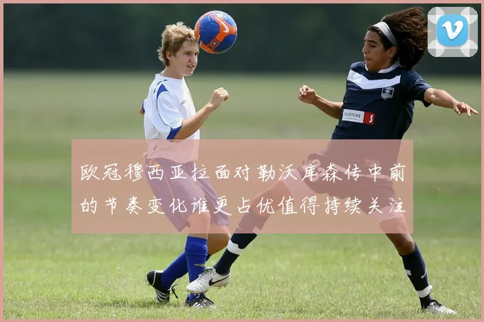 欧冠穆西亚拉面对勒沃库森传中前的节奏变化谁更占优值得持续关注