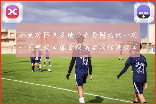 加纳对阵克罗地亚乔丹阿尤的一对一突破效率能否提高进攻转换效率