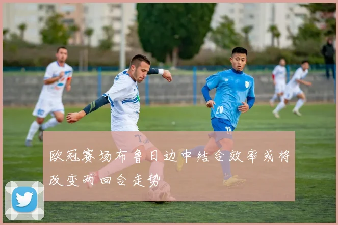 欧冠赛场布鲁日边中结合效率或将改变两回合走势
