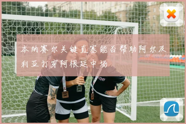 本纳赛尔关键直塞能否帮助阿尔及利亚打穿阿根廷中场