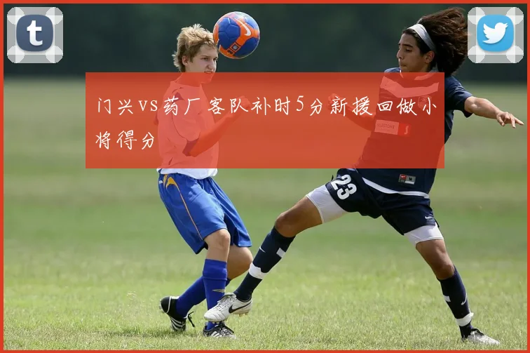 门兴vs药厂客队补时5分新援回做小将得分