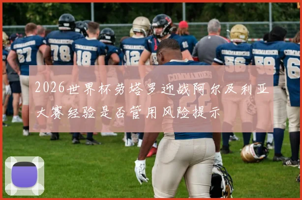 2026世界杯劳塔罗迎战阿尔及利亚大赛经验是否管用风险提示