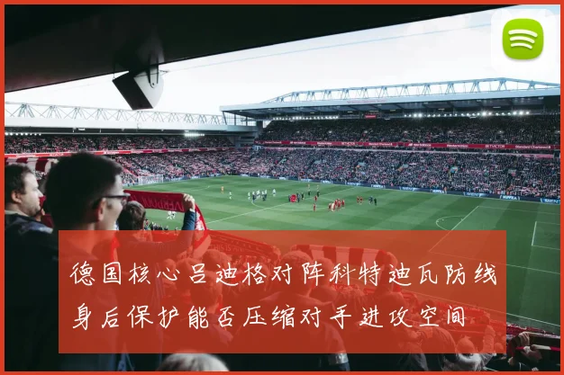 德国核心吕迪格对阵科特迪瓦防线身后保护能否压缩对手进攻空间